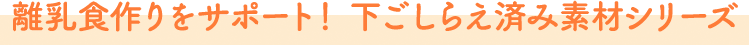 離乳食作りをサポート！ 下ごしらえ済み素材シリーズ